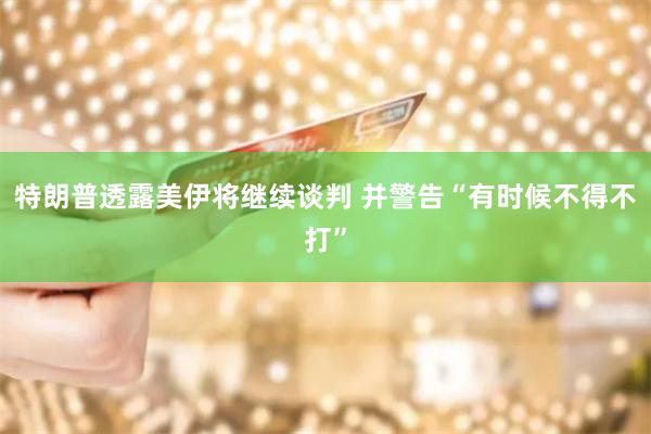 特朗普透露美伊将继续谈判 并警告“有时候不得不打”