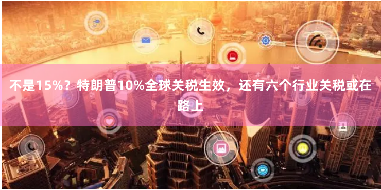 不是15%？特朗普10%全球关税生效，还有六个行业关税或在路上