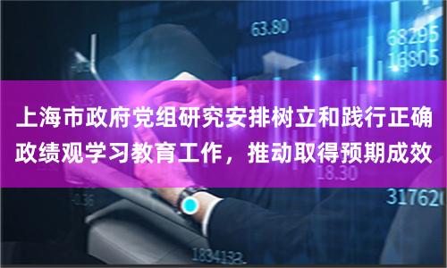 上海市政府党组研究安排树立和践行正确政绩观学习教育工作，推动取得预期成效