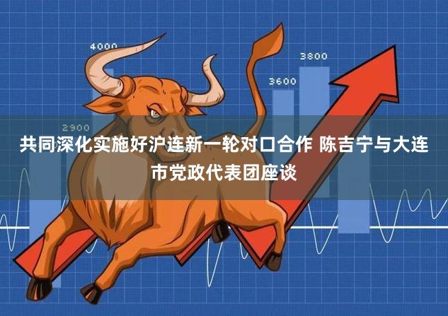 共同深化实施好沪连新一轮对口合作 陈吉宁与大连市党政代表团座谈