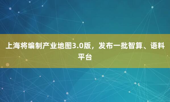 上海将编制产业地图3.0版，发布一批智算、语料平台