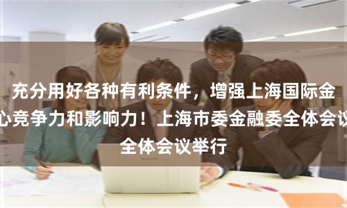 充分用好各种有利条件，增强上海国际金融中心竞争力和影响力！上海市委金融委全体会议举行