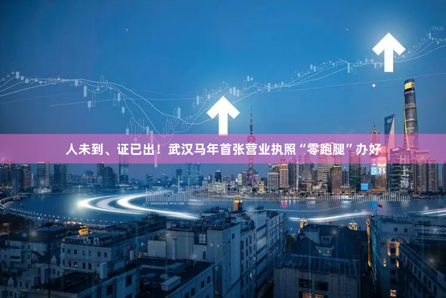 人未到、证已出！武汉马年首张营业执照“零跑腿”办好