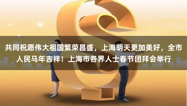 共同祝愿伟大祖国繁荣昌盛，上海明天更加美好，全市人民马年吉祥！上海市各界人士春节团拜会举行